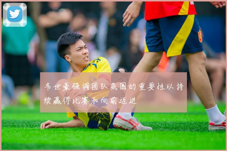 韦世豪强调团队氛围的重要性以持续赢得比赛和向前迈进