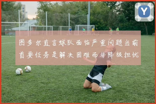 图多尔直言球队面临严重问题当前首要任务是解决困难而非降级担忧