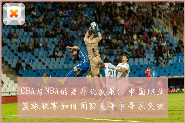 CBA与NBA的差异化发展：中国职业篮球联赛如何国际竞争中寻求突破
