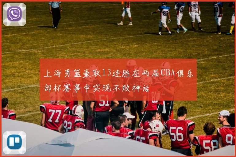 上海男篮豪取13连胜在两届CBA俱乐部杯赛事中实现不败神话